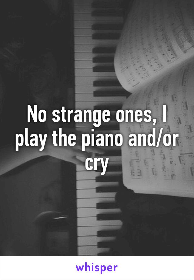 No strange ones, I play the piano and/or cry