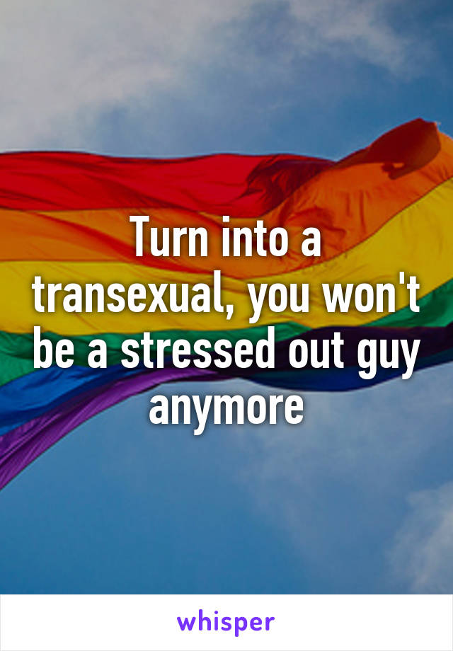 Turn into a transexual, you won't be a stressed out guy anymore