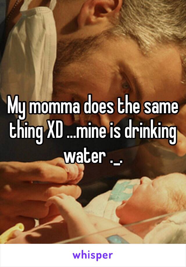 My momma does the same thing XD ...mine is drinking water ._. 