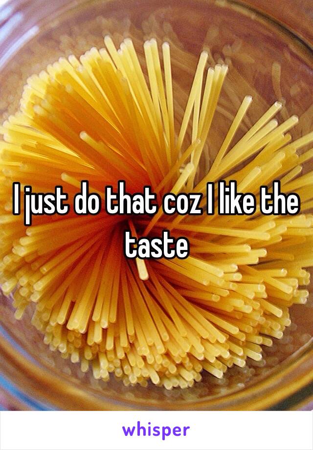 I just do that coz I like the taste 