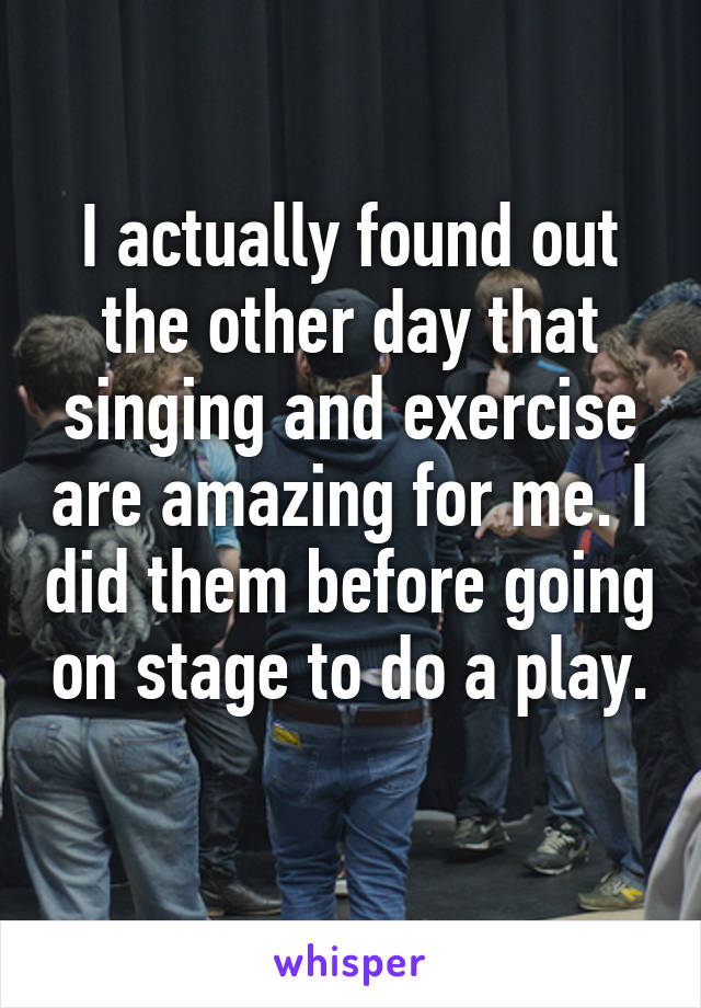 I actually found out the other day that singing and exercise are amazing for me. I did them before going on stage to do a play. 