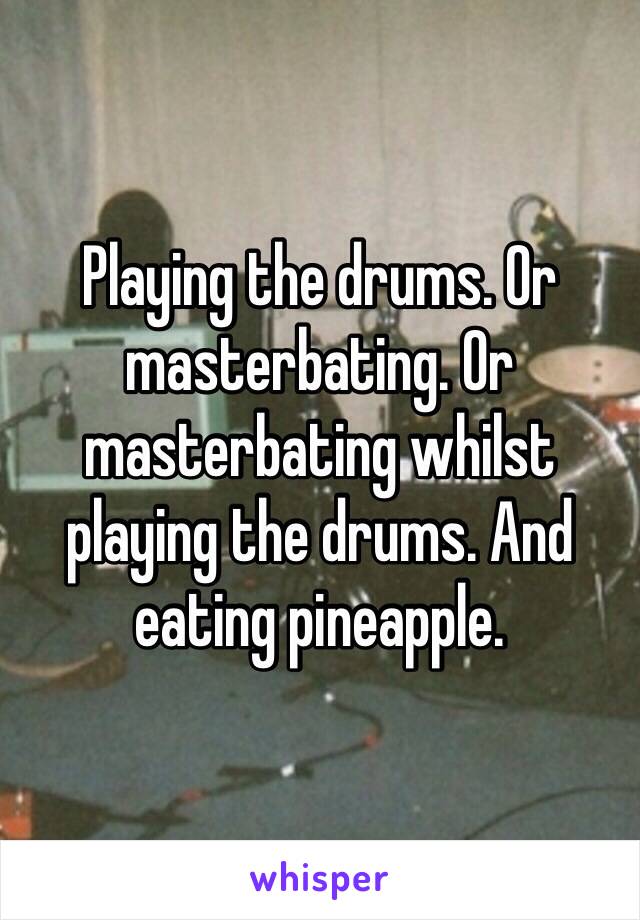 Playing the drums. Or masterbating. Or masterbating whilst playing the drums. And eating pineapple. 