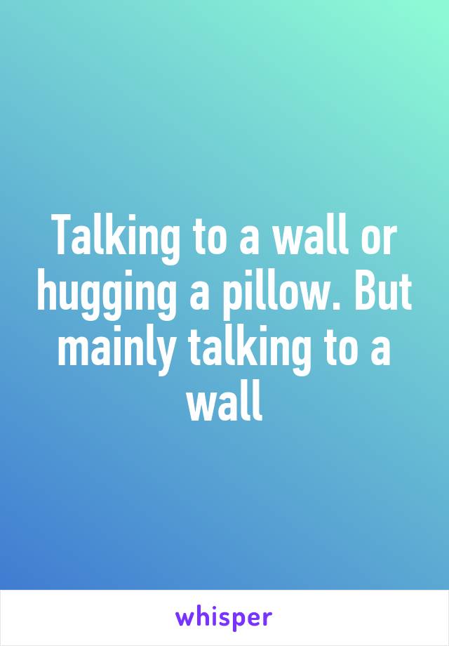 Talking to a wall or hugging a pillow. But mainly talking to a wall