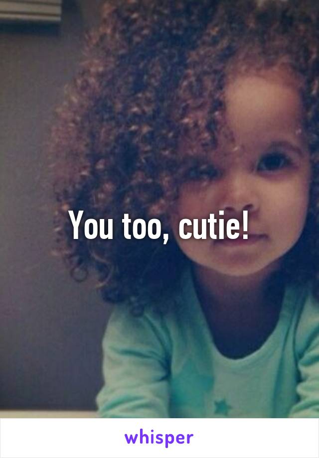 You too, cutie!