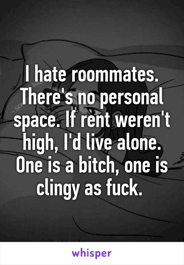 I hate roommates. There's no personal space. If rent weren't high, I'd live alone. One is a bitch, one is clingy as fuck. 