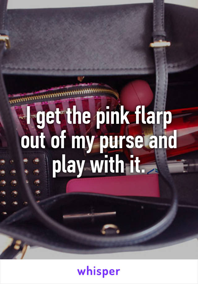 I get the pink flarp out of my purse and play with it.