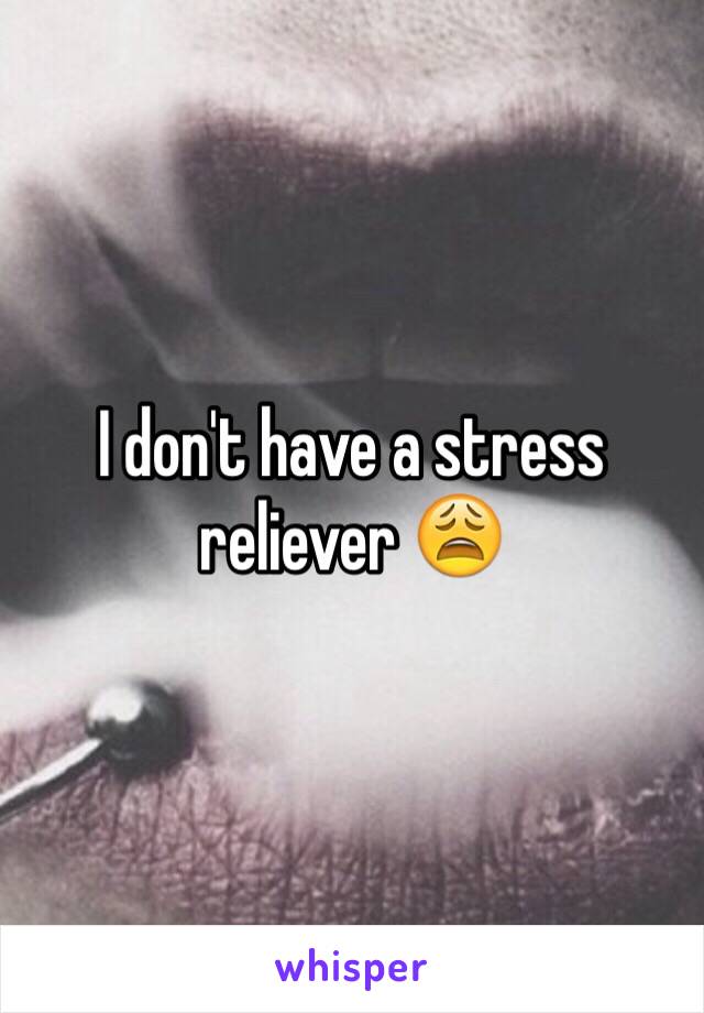 I don't have a stress reliever 😩