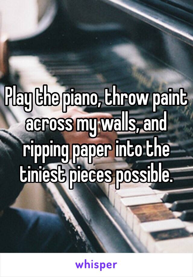 Play the piano, throw paint across my walls, and ripping paper into the tiniest pieces possible. 