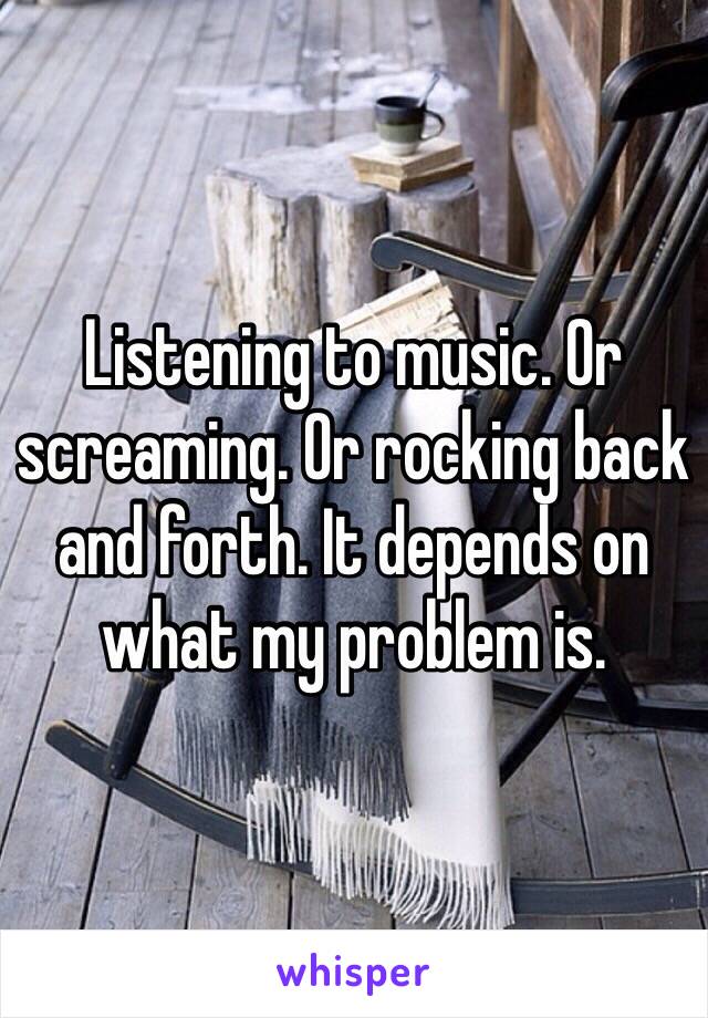 Listening to music. Or screaming. Or rocking back and forth. It depends on what my problem is.