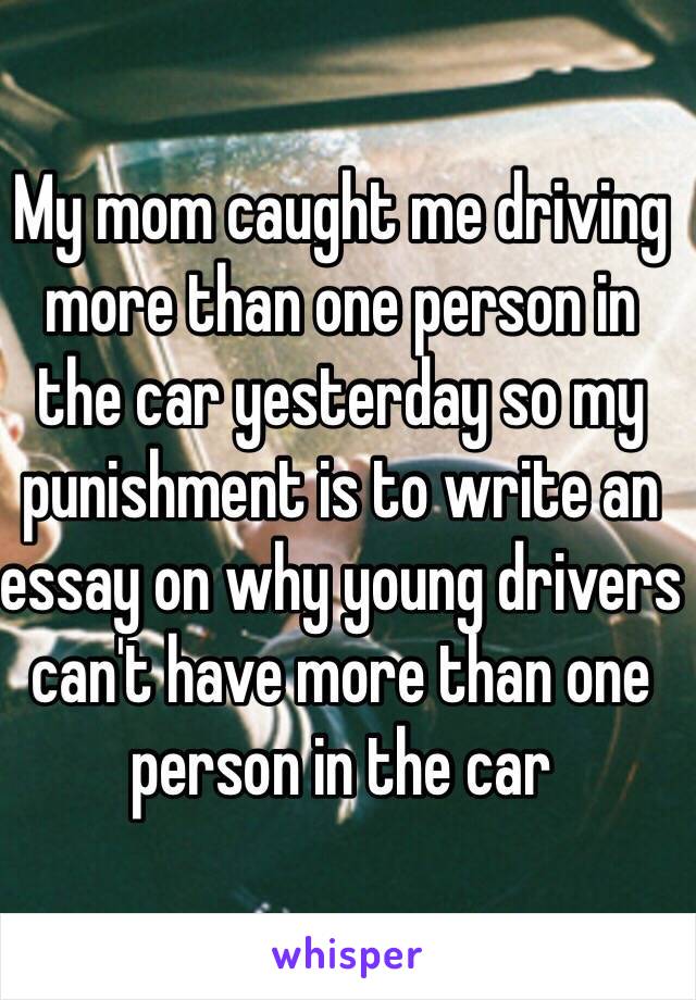 My mom caught me driving more than one person in the car yesterday so my punishment is to write an essay on why young drivers can't have more than one person in the car 