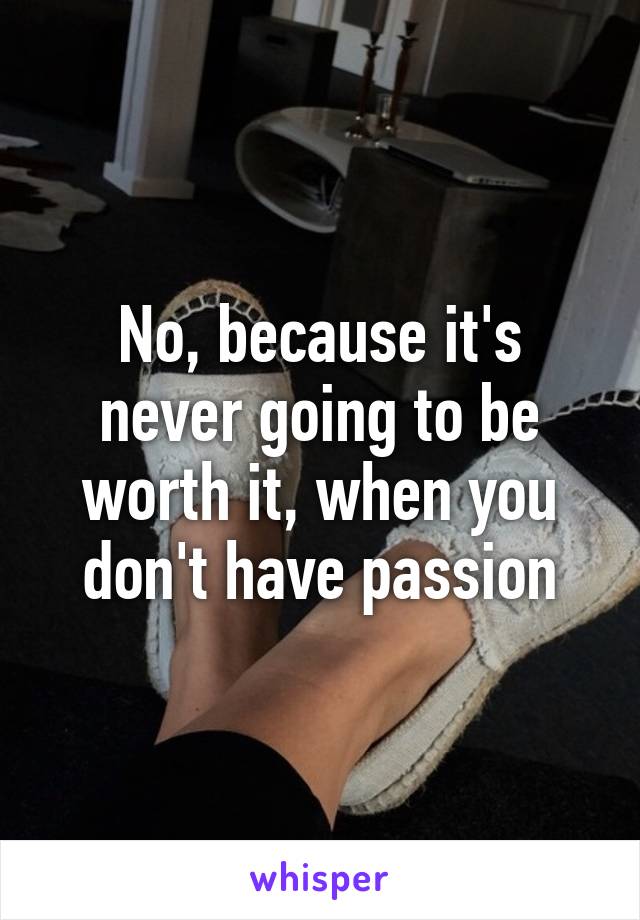 No, because it's never going to be worth it, when you don't have passion