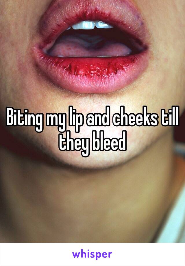 Biting my lip and cheeks till they bleed