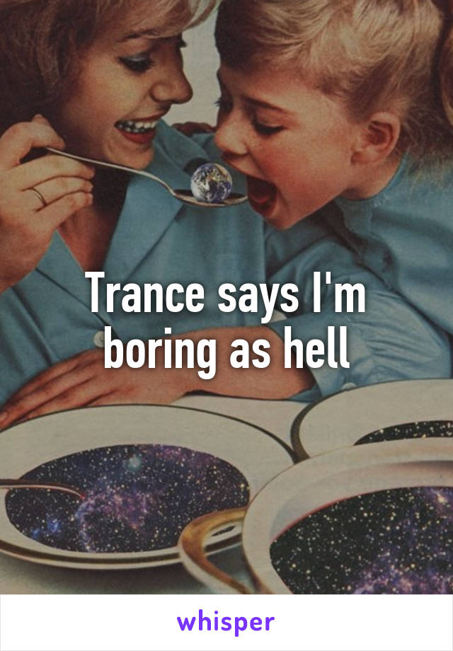Trance says I'm boring as hell