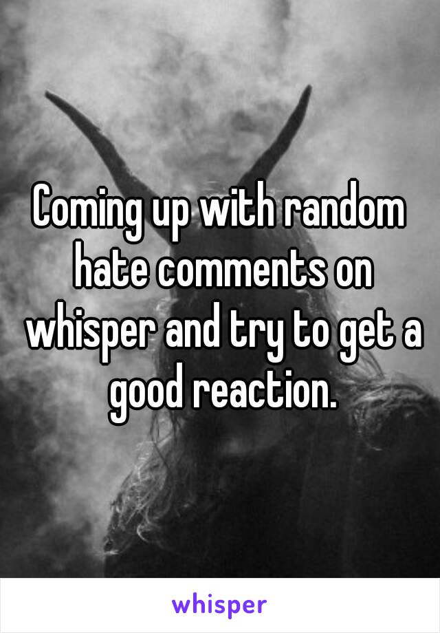 Coming up with random hate comments on whisper and try to get a good reaction.