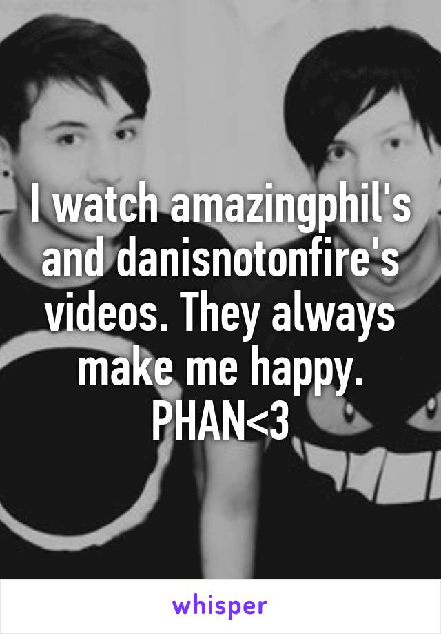 I watch amazingphil's and danisnotonfire's videos. They always make me happy. PHAN<3