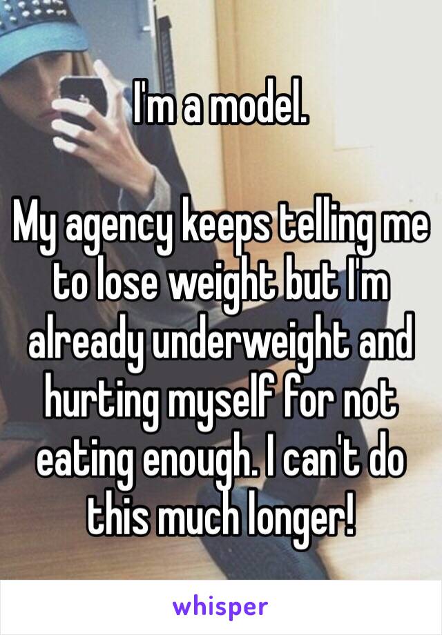 I'm a model.

My agency keeps telling me to lose weight but I'm already underweight and hurting myself for not eating enough. I can't do this much longer!