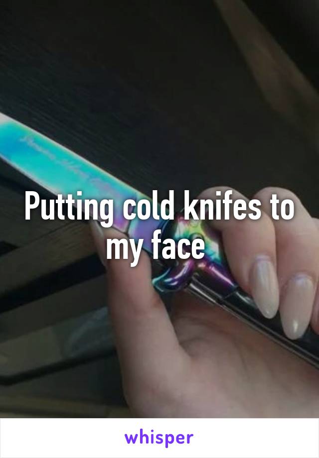 Putting cold knifes to my face 