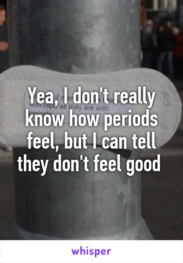 Yea, I don't really know how periods feel, but I can tell they don't feel good 