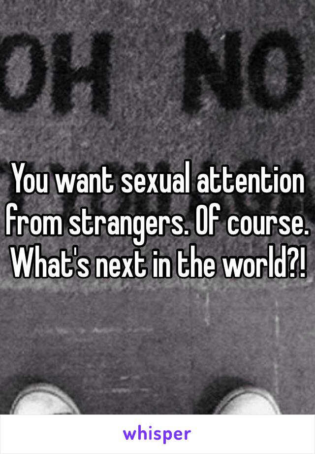 You want sexual attention from strangers. Of course. What's next in the world?!