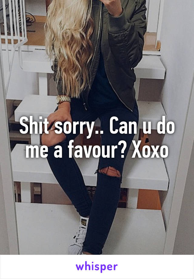 Shit sorry.. Can u do me a favour? Xoxo