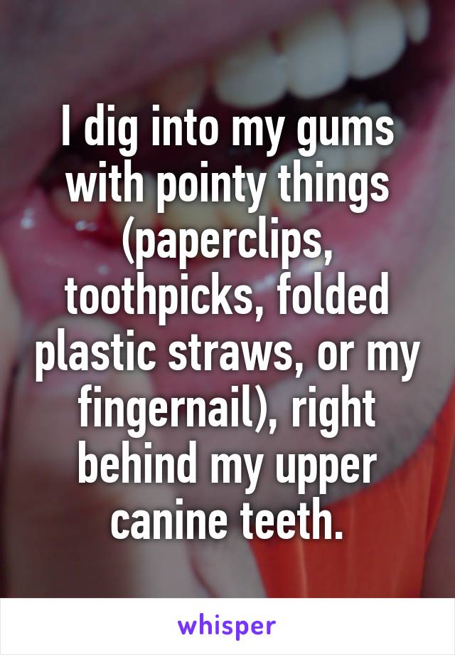 I dig into my gums with pointy things (paperclips, toothpicks, folded plastic straws, or my fingernail), right behind my upper canine teeth.