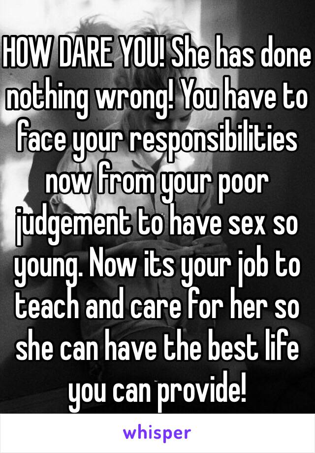 HOW DARE YOU! She has done nothing wrong! You have to face your responsibilities now from your poor judgement to have sex so young. Now its your job to teach and care for her so she can have the best life you can provide! 