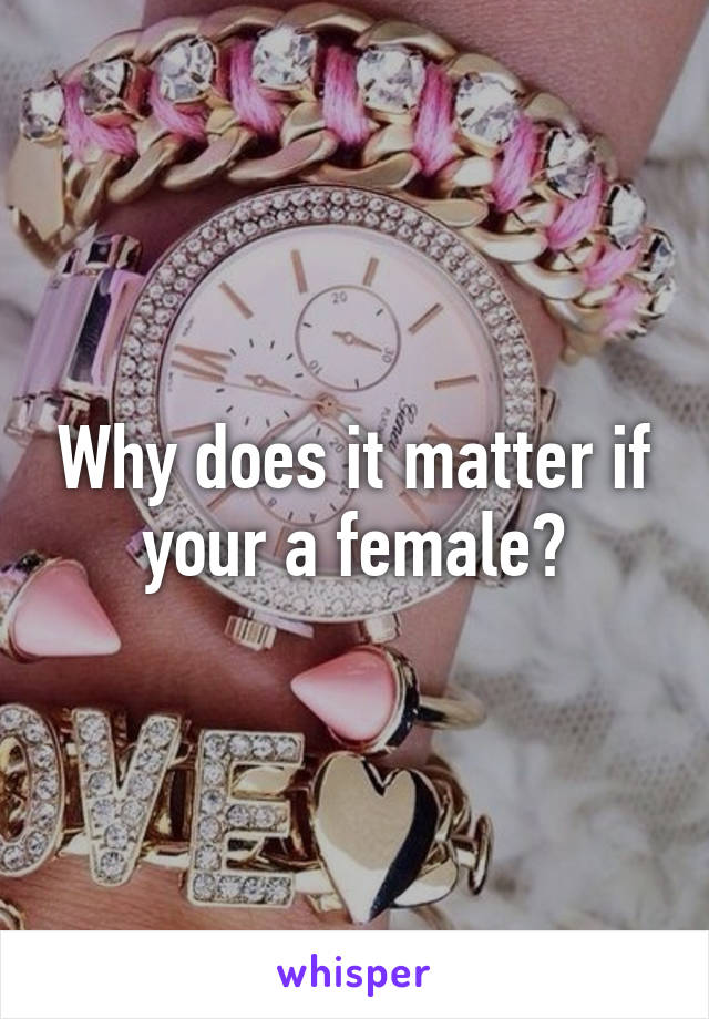 Why does it matter if your a female?