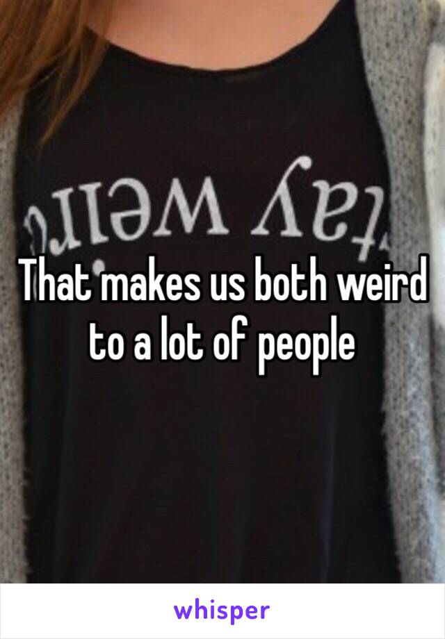 That makes us both weird to a lot of people 