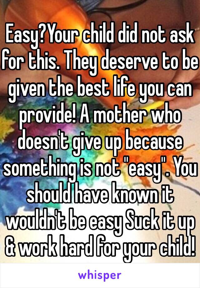 Easy?Your child did not ask for this. They deserve to be given the best life you can provide! A mother who doesn't give up because something is not "easy". You should have known it wouldn't be easy Suck it up & work hard for your child!