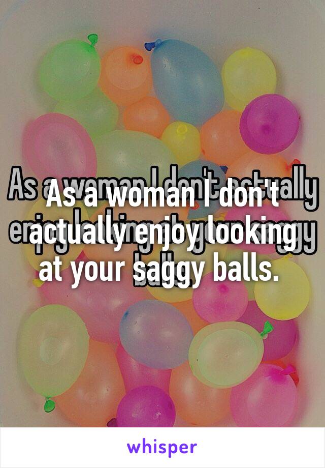 As a woman I don't actually enjoy looking at your saggy balls. 