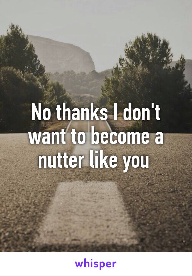 No thanks I don't want to become a nutter like you 