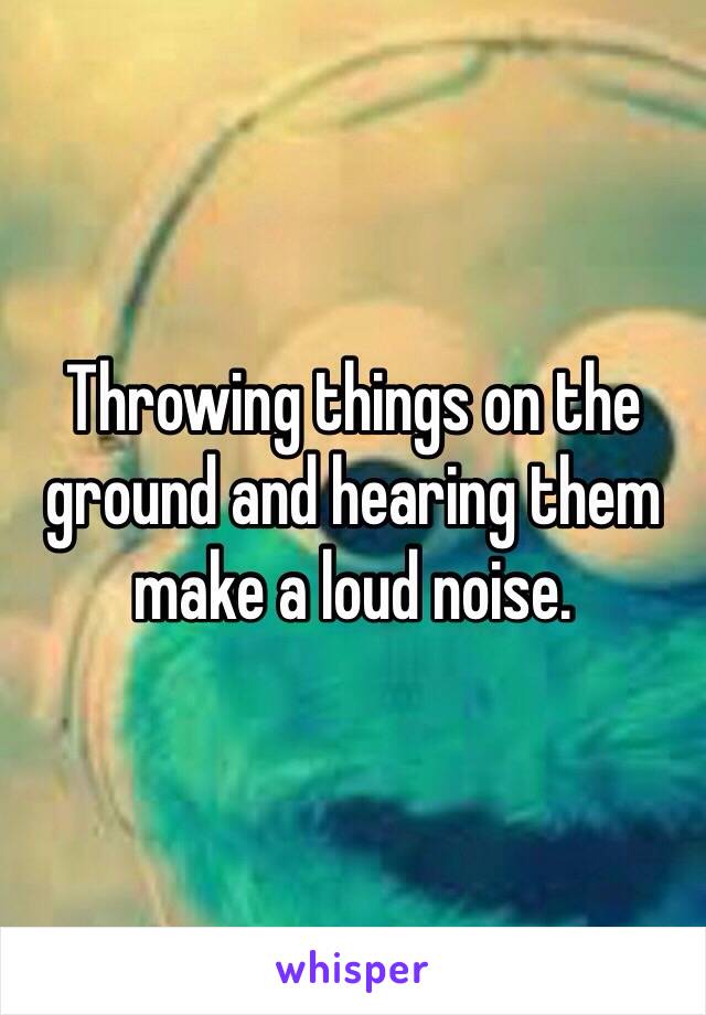 Throwing things on the ground and hearing them make a loud noise. 