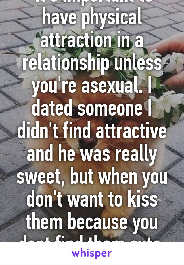  it's important to have physical attraction in a relationship unless you're asexual. I dated someone I didn't find attractive and he was really sweet, but when you don't want to kiss them because you dont find them cute, it doesn't last. 