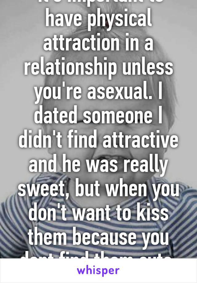  it's important to have physical attraction in a relationship unless you're asexual. I dated someone I didn't find attractive and he was really sweet, but when you don't want to kiss them because you dont find them cute, it won't last. 