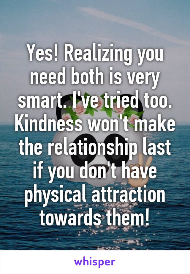 Yes! Realizing you need both is very smart. I've tried too. Kindness won't make the relationship last if you don't have physical attraction towards them!