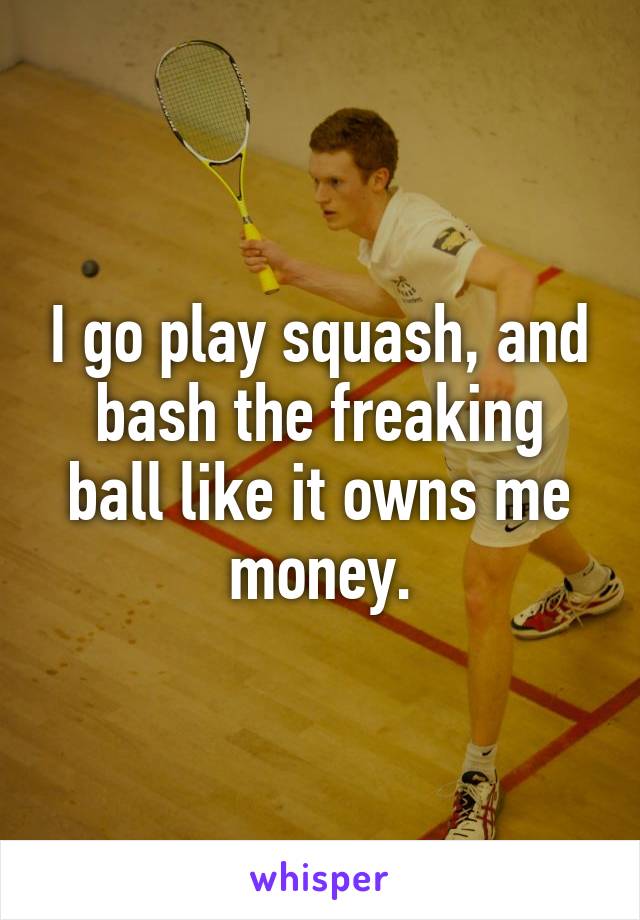 I go play squash, and bash the freaking ball like it owns me money.