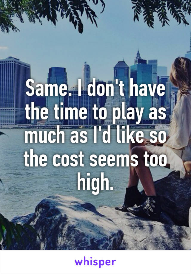 Same. I don't have the time to play as much as I'd like so the cost seems too high.
