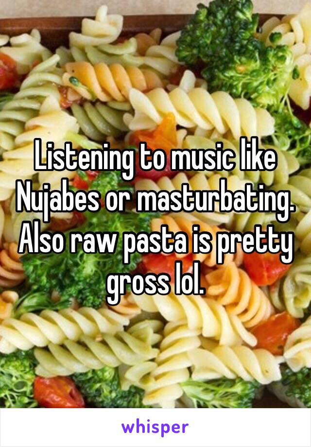 Listening to music like Nujabes or masturbating. Also raw pasta is pretty gross lol.