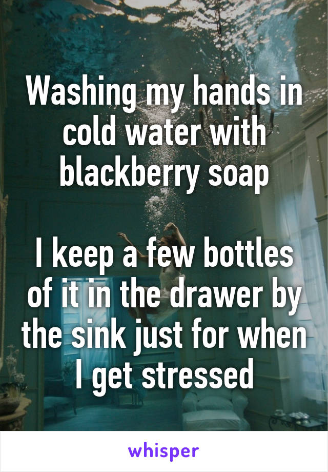 Washing my hands in cold water with blackberry soap

I keep a few bottles of it in the drawer by the sink just for when I get stressed