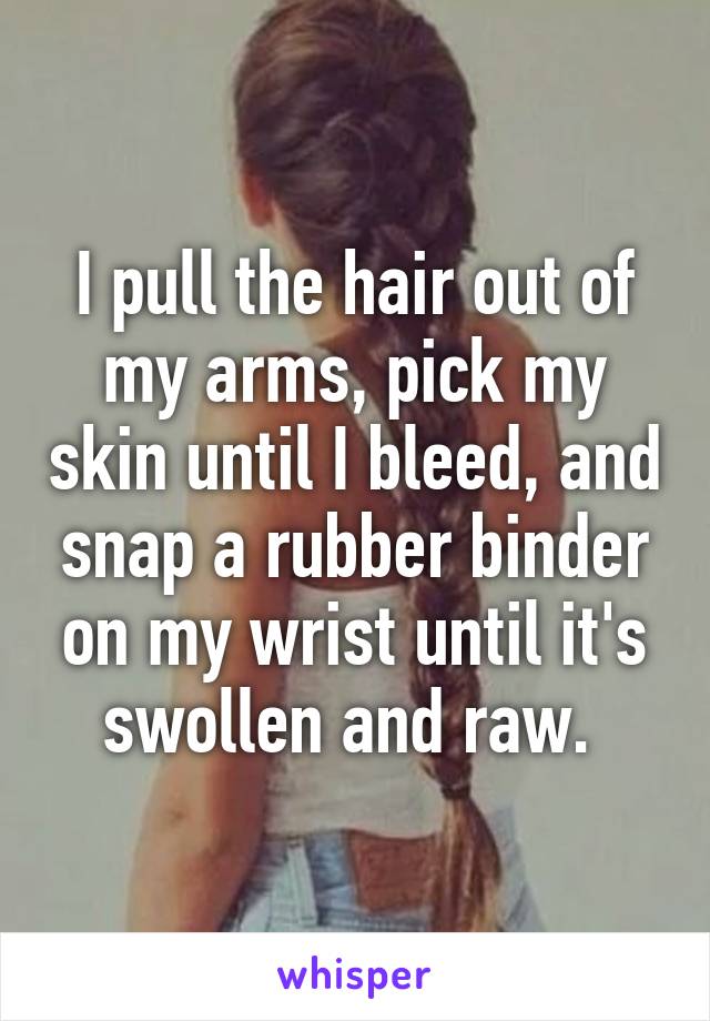 I pull the hair out of my arms, pick my skin until I bleed, and snap a rubber binder on my wrist until it's swollen and raw. 