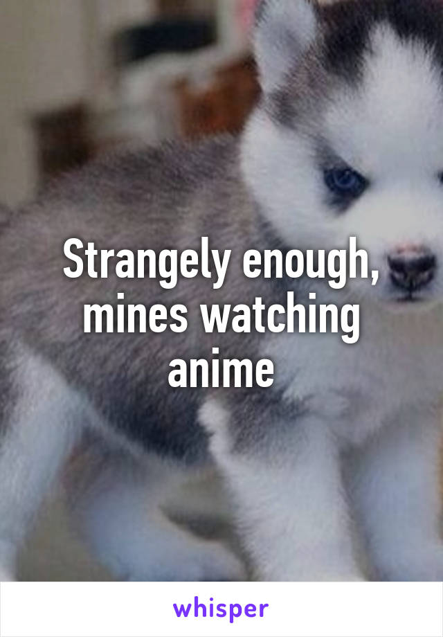 Strangely enough, mines watching anime