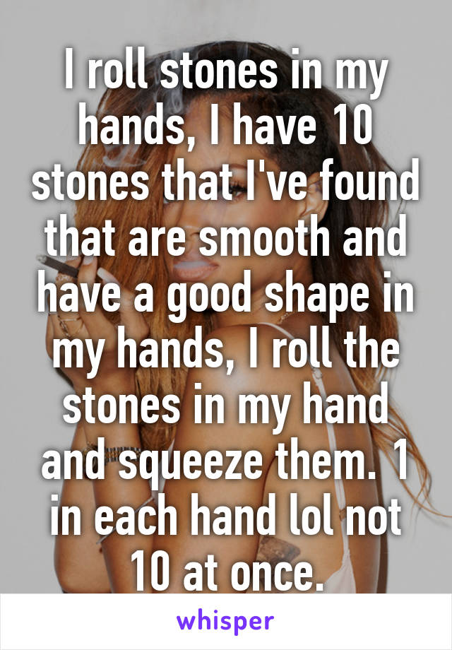 I roll stones in my hands, I have 10 stones that I've found that are smooth and have a good shape in my hands, I roll the stones in my hand and squeeze them. 1 in each hand lol not 10 at once.