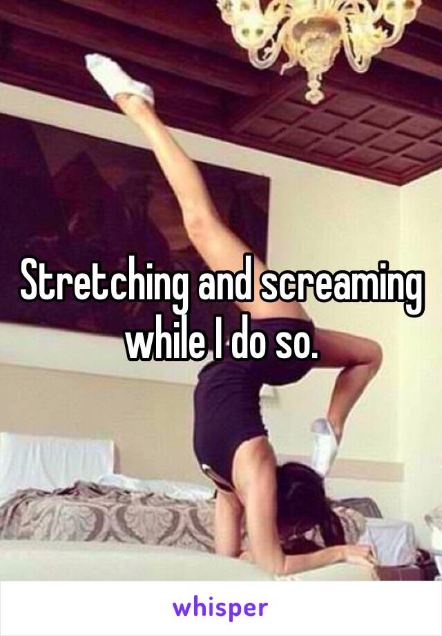 Stretching and screaming while I do so. 