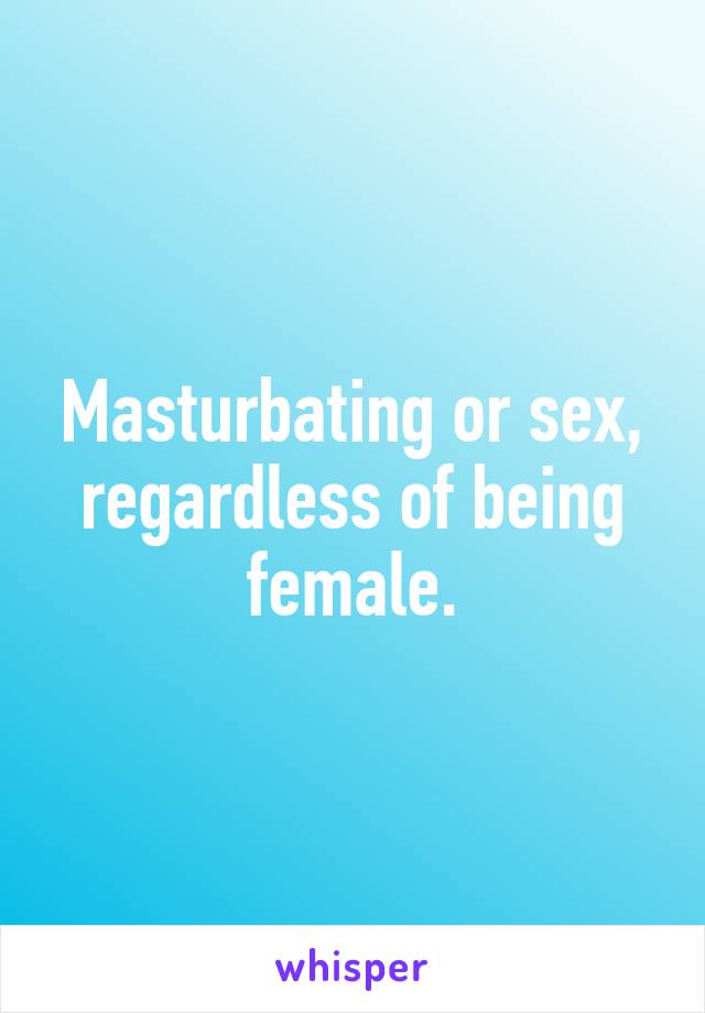 Masturbating or sex, regardless of being female.