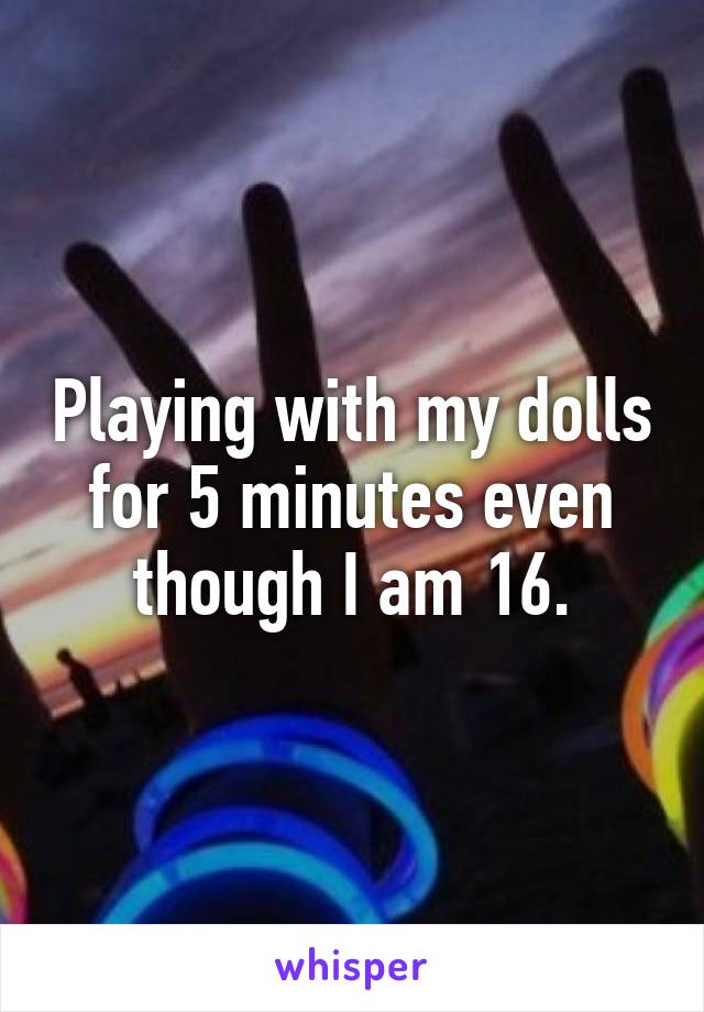 Playing with my dolls for 5 minutes even though I am 16.