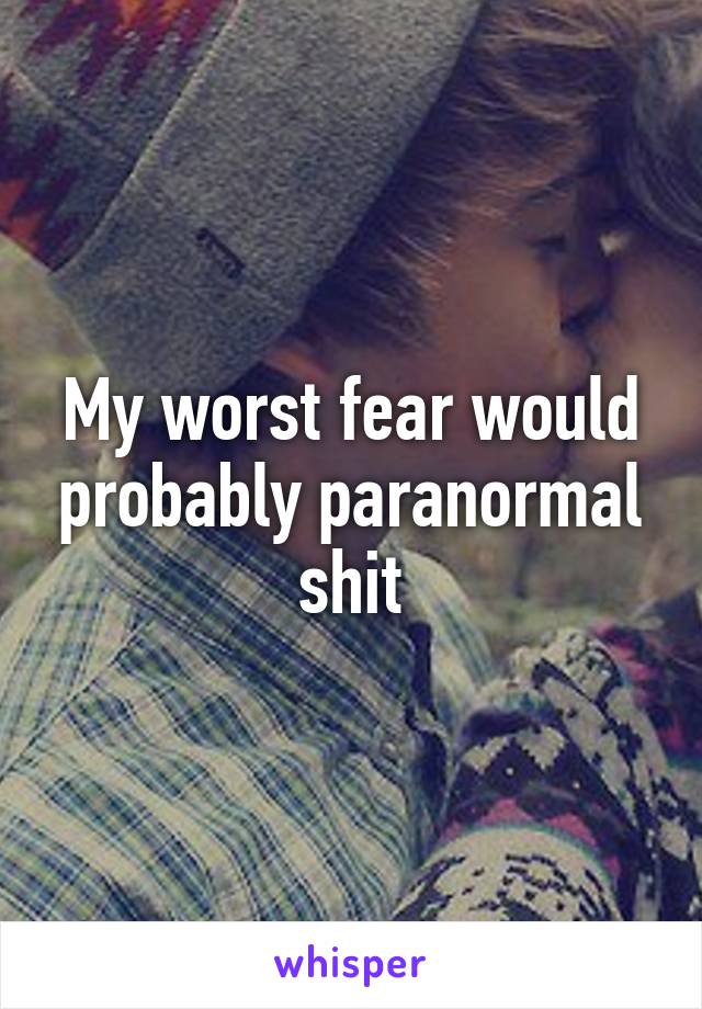 My worst fear would probably paranormal shit