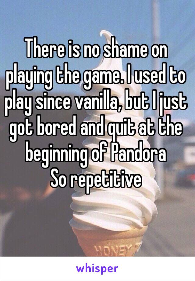 There is no shame on playing the game. I used to play since vanilla, but I just got bored and quit at the beginning of Pandora 
So repetitive 