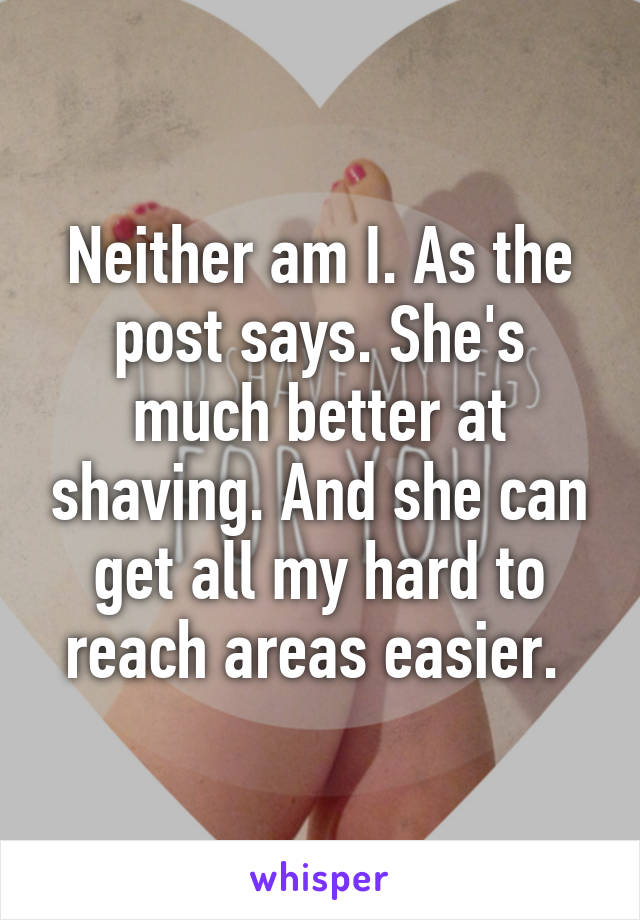 Neither am I. As the post says. She's much better at shaving. And she can get all my hard to reach areas easier. 