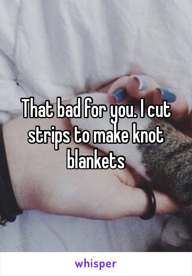 That bad for you. I cut strips to make knot blankets