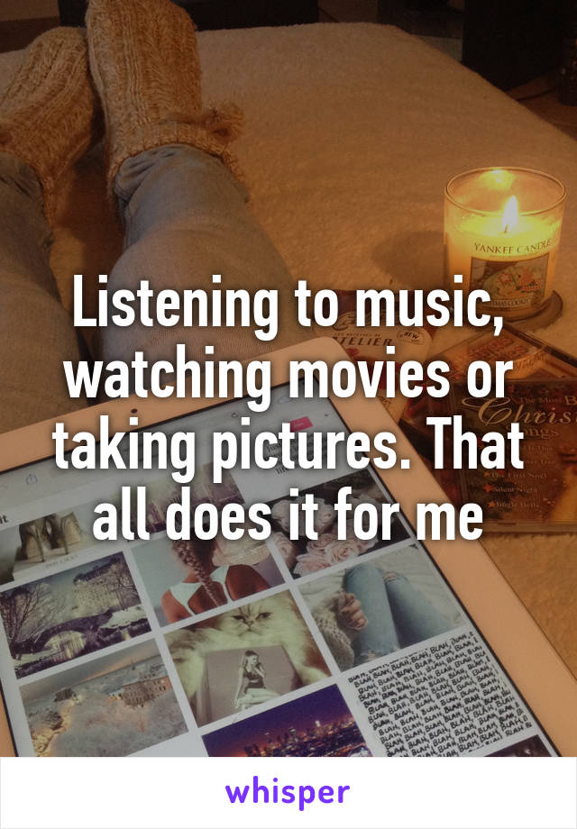 Listening to music, watching movies or taking pictures. That all does it for me